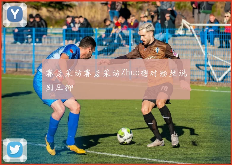 赛后采访赛后采访Zhuo想对粉丝说别压抑