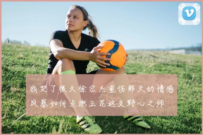 我哭了很久徐宏杰重伤那天的情感风暴如何点燃玉昆这支野心之师