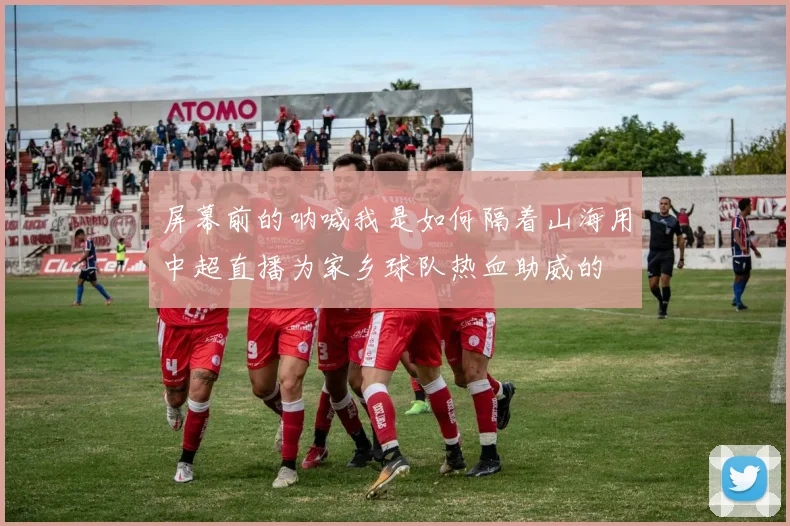 屏幕前的呐喊我是如何隔着山海用中超直播为家乡球队热血助威的