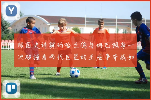 绿茵史诗解码哈兰德与姆巴佩每一次碰撞看两代巨星的王座争夺战如何撼动世界足坛