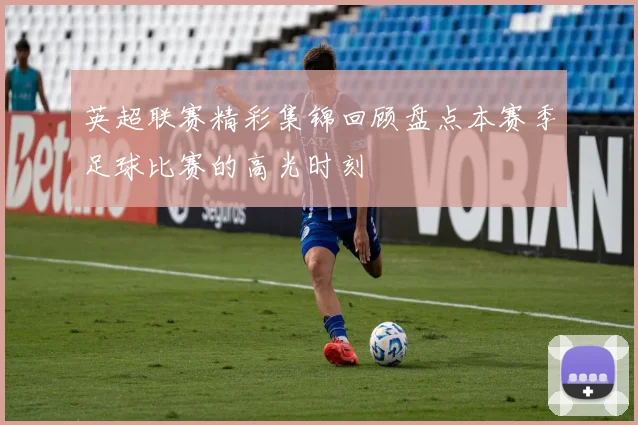 英超联赛精彩集锦回顾盘点本赛季足球比赛的高光时刻