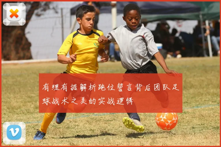有理有据解析跑位誓言背后团队足球战术之美的实战逻辑