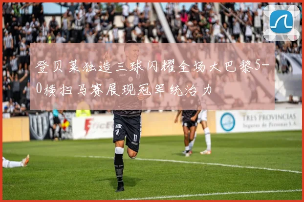 登贝莱独造三球闪耀全场大巴黎5-0横扫马赛展现冠军统治力